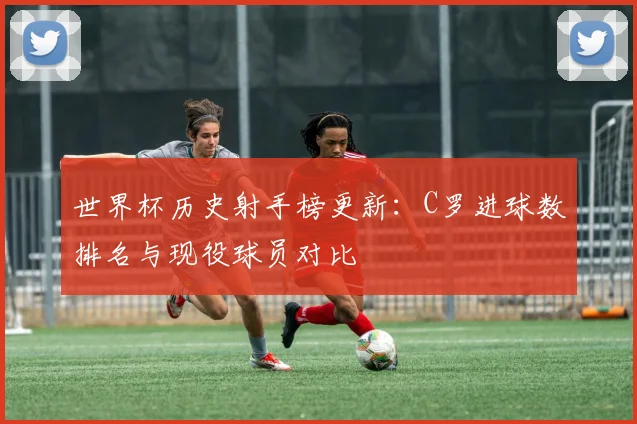 世界杯历史射手榜更新：C罗进球数排名与现役球员对比