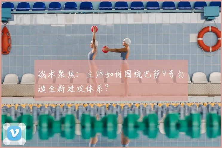 战术聚焦：主帅如何围绕巴萨9号打造全新进攻体系？