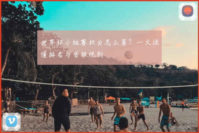 世界杯小组赛积分怎么算?一文读懂排名与晋级规则