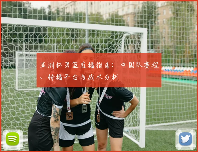 亚洲杯男篮直播指南：中国队赛程、转播平台与战术分析