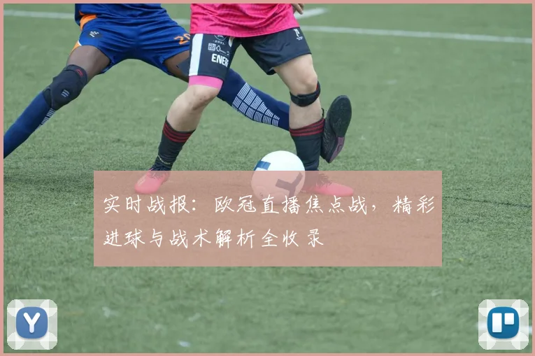 实时战报：欧冠直播焦点战，精彩进球与战术解析全收录