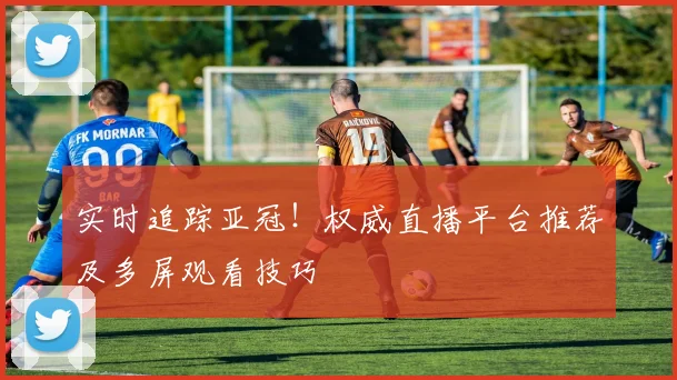 实时追踪亚冠!权威直播平台推荐及多屏观看技巧