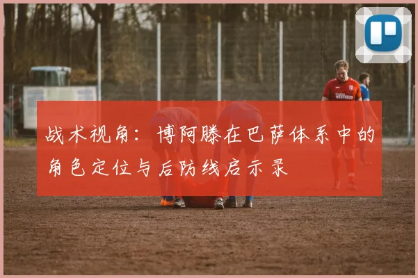 战术视角：博阿滕在巴萨体系中的角色定位与后防线启示录