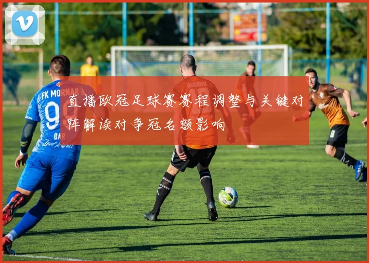 直播欧冠足球赛赛程调整与关键对阵解读对争冠名额影响