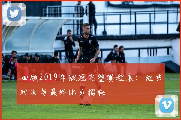 回顾2019年欧冠完整赛程表：经典对决与最终比分揭秘