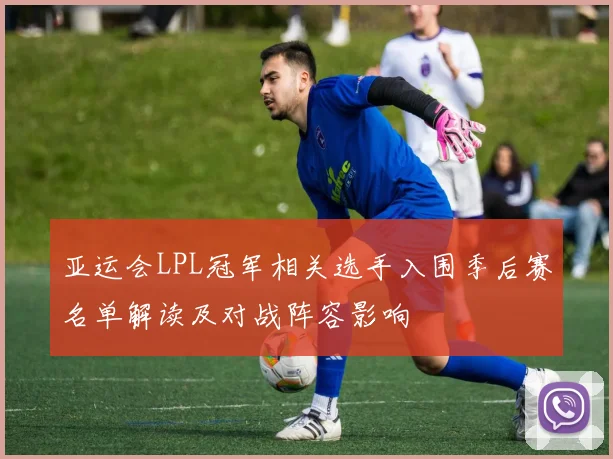 亚运会LPL冠军相关选手入围季后赛名单解读及对战阵容影响