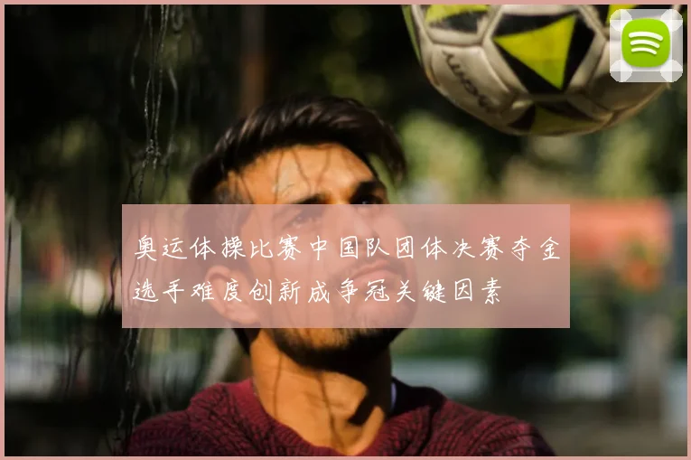 奥运体操比赛中国队团体决赛夺金选手难度创新成争冠关键因素