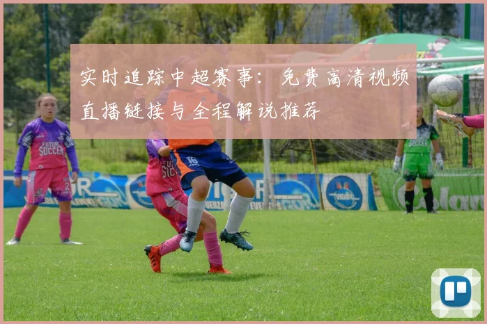 实时追踪中超赛事：免费高清视频直播链接与全程解说推荐