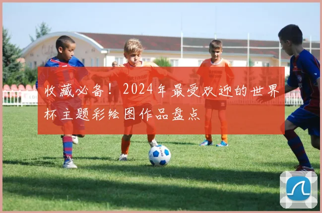 收藏必备！2024年最受欢迎的世界杯主题彩绘图作品盘点