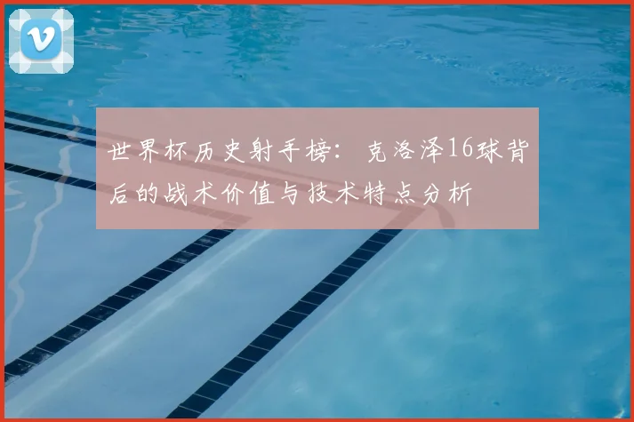 世界杯历史射手榜：克洛泽16球背后的战术价值与技术特点分析