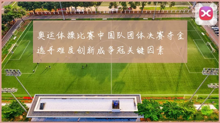 奥运体操比赛中国队团体决赛夺金选手难度创新成争冠关键因素