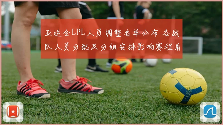 亚运会LPL人员调整名单公布 各战队人员分配及分组安排影响赛程看点