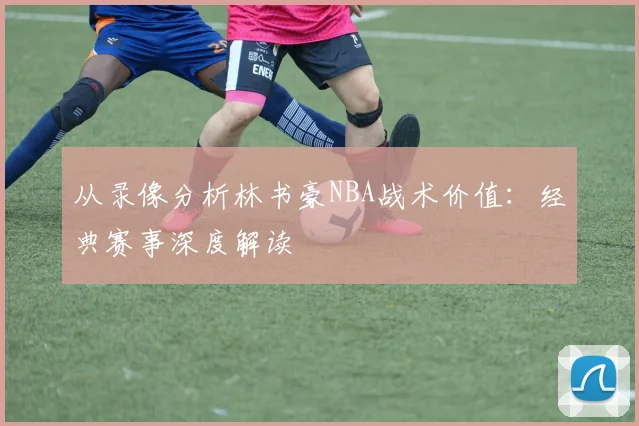 从录像分析林书豪NBA战术价值：经典赛事深度解读
