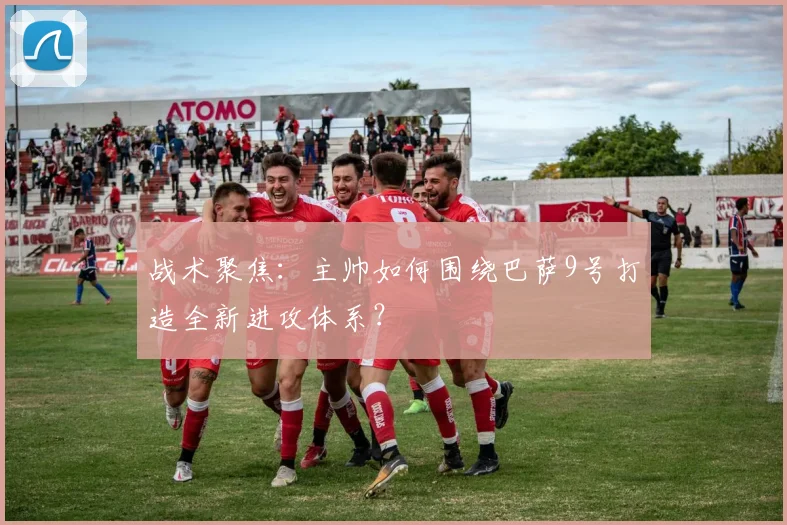 战术聚焦：主帅如何围绕巴萨9号打造全新进攻体系？