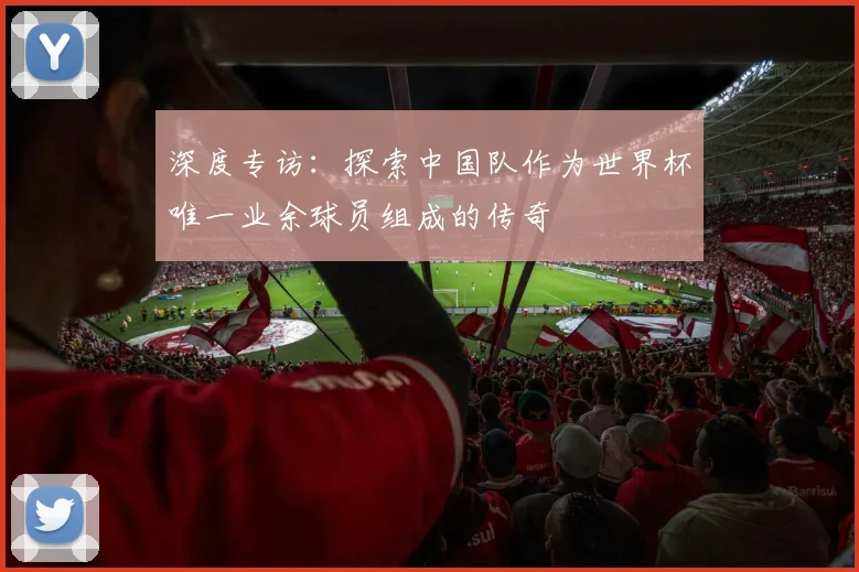 深度专访:探索中国队作为世界杯唯一业余球员组成的传奇