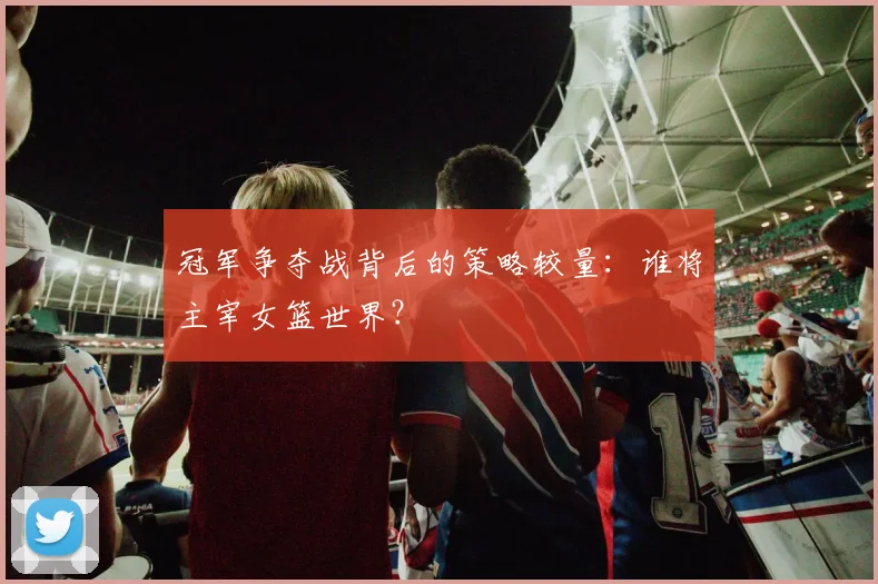 冠军争夺战背后的策略较量:谁将主宰女篮世界?