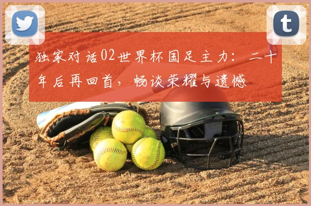 独家对话02世界杯国足主力：二十年后再回首，畅谈荣耀与遗憾
