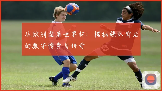 从欧洲盘看世界杯：揭秘强队背后的数字博弈与传奇