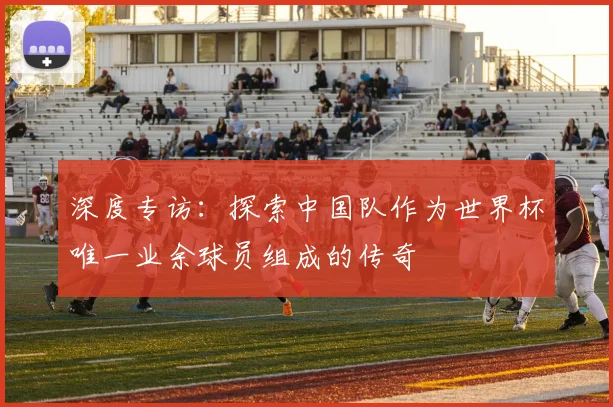 深度专访:探索中国队作为世界杯唯一业余球员组成的传奇