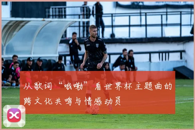 从歌词“哦嘞”看世界杯主题曲的跨文化共鸣与情感动员