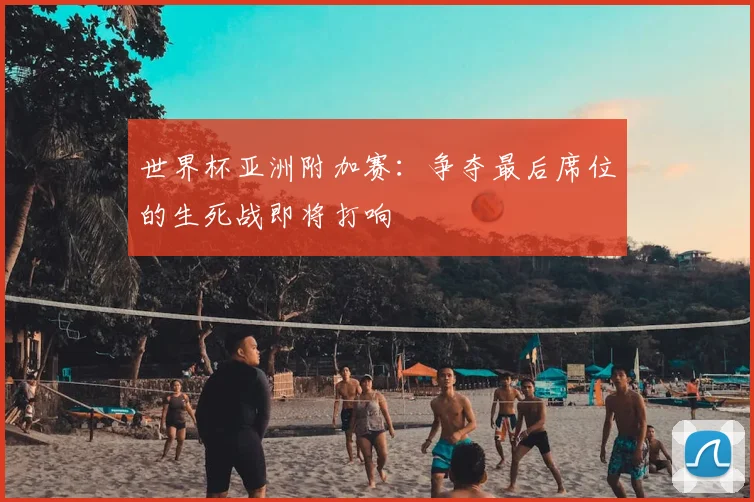 世界杯亚洲附加赛：争夺最后席位的生死战即将打响