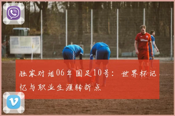 独家对话06年国足10号：世界杯记忆与职业生涯转折点